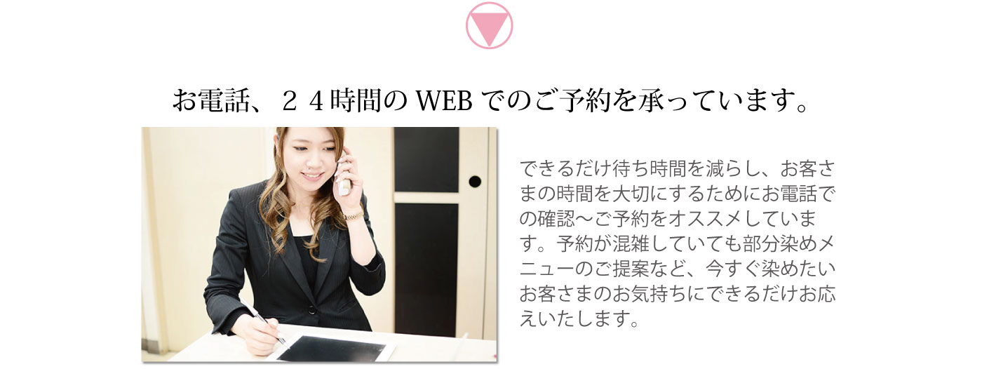 お電話、24時間のWEBでのご予約を承っています。できるだけ待ち時間を減らし、お客さまの時間を大切にするためにお電話での確認～ご予約をオススメしています。予約が混雑していても部分染めメニューのご提案など、今すぐ染めたいお客さまのお気持ちにできるだけお応えいたします。