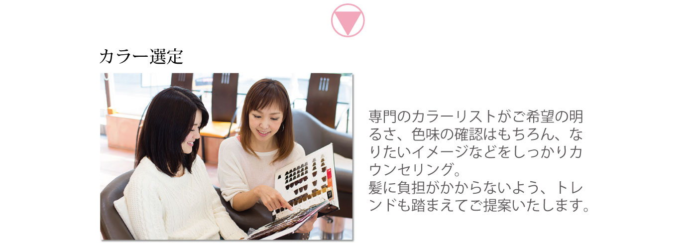 カラー選定　専門のカラーリストがご希望の明るさ、色味の確認はもちろん、なりたいイメージなどをしっかりカウンセリング。髪に負担がかからないよう、トレンドも踏まえてご提案いたします。