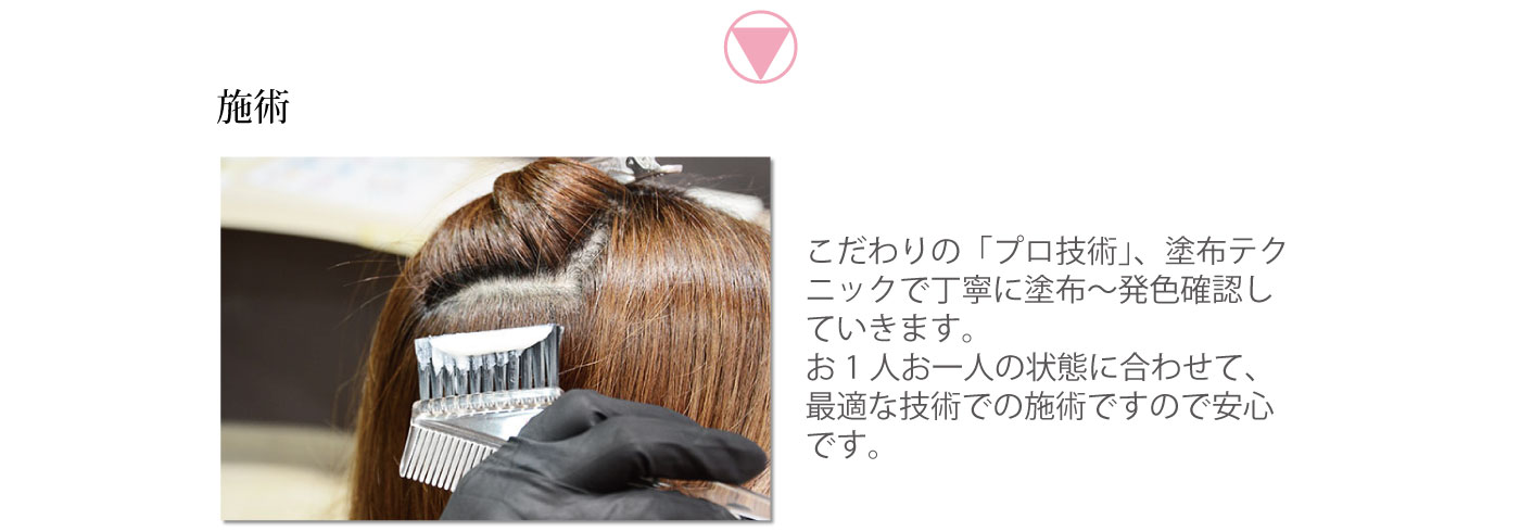 施術　こだわりの「プロ技術」、塗布テクニックで丁寧に塗布～発色確認していきます。お1人お一人の状態に合わせて、最適な技術での施術ですので安心です。
