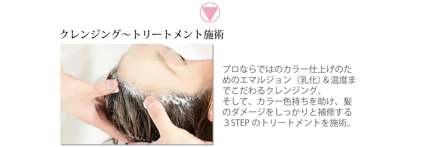 クレンジング～トリートメント施術　プロならではのカラー仕上げのためのエマルジョン（乳化）＆温度までこだわるクレンジング。そして、カラー色持ちを助け、髪のダメージをしっかりと補修する３STEPのトリートメントを施術。