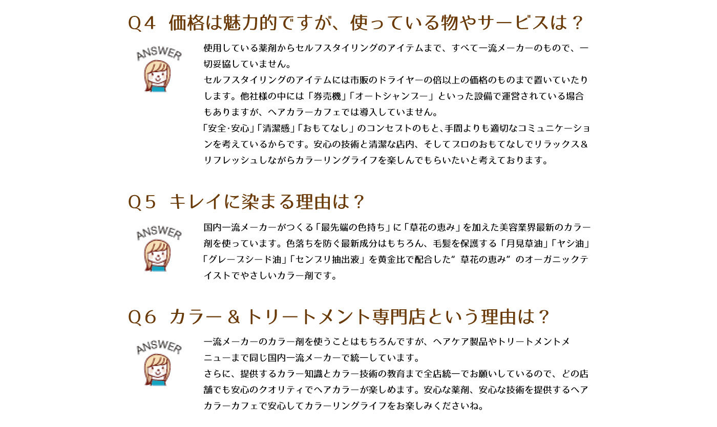 Q4　価格は魅力的ですが、使っている物やサービスは？　使用している薬剤からセルフスタイリングのアイテムまで、すべて一流メーカーのもので、一切妥協していません。セルフスタイリングのアイテムには市販のドライヤーの倍以上の価格のものまで置いていたりします。他社様の中には「券売機」「オートシャンプー」といった設備で運営されている場合もありますが、ヘアカラーカフェでは導入していません。「安全・安心」「清潔感」「おもてなし」のコンセプトのもと、手間よりも適切なコミュニケーションを感がているからです。安心の技術と清潔な店内、そしてプロのおもてなしでリラックス＆リフレッシュしながらカラーリングライフを楽しんでもらいたいと考えております。
Q5　キレイに染まる理由は？　国内一流メーカーがつくる「最先端の色持ち」に「草花の恵み」を加えた美容業界最新のカラー剤を使っています。色落ちを防ぐ最新成分はもちろん、毛髪を保護する「月見草油」「ヤシ油」「グレープシード油」「センブリ抽出液」を黄金比で配合した”草花の恵み”のオーガニックテイストでやさしいカラー剤です。
Q6　カラー＆トリートメント専門店という理由は？　一流メーカーのカラー剤を使うことはもちろんですが、ヘアケア製品やトリートメントメニューまで同じ国内一流メーカーで統一しています。さらに、提供するカラー知識とカラー技術の教育まで全店統一でお願いしているので、どの店舗でも安心のクオリティでヘアカラーが楽しめます。安心な薬剤、安心な技術を提供するヘアカラーカフェで安心してカラーリングライフをお楽しみくださいね。