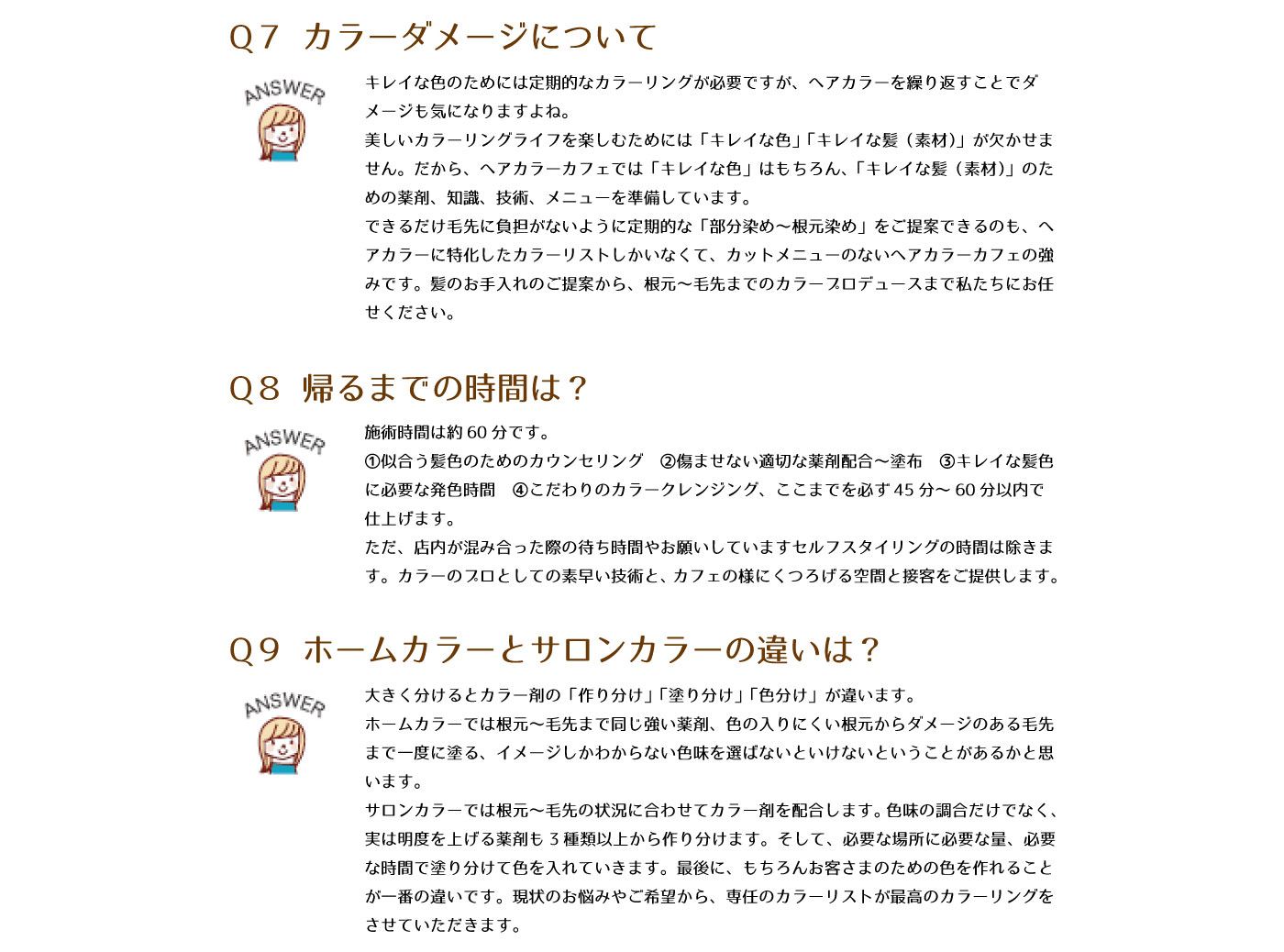 Q7　カラーダメージについて　キレイな色のためには定期的なカラーリングが必要ですが、ヘアカラーを繰り返すことでダメージも気になりますよね。美しいカラーリングライフを楽しむためには「キレイな色」「キレイな髪（素材）」が欠かせません。だから、ヘアカラーカフェでは「キレイな色」はもちろん、「キレイな髪（素材）」のための薬剤、知識、技術、メニューを準備しています。できるだけ毛先に負担がないように定期的な「部分染め～根元染め」をご提案できるのも、ヘアカラーに特化したカラーリストしかいなくて、カットメニューのないヘアカラーカフェの強みです。髪のお手入れのご提案から、根元～毛先までのカラープロデュースまで私たちにおまかせください。
Q8　帰るまでの時間は？　施術時間は約60分です。①似合う髪色のためのカウンセリング②傷ませない適切な薬剤配合～塗布③キレイな髪色に必要な発色時間④こだわりのカラークレンジング、ここまでを必ず45分～60分以内で仕上げます。ただ、店内が混み合った際の待ち時間やお願いしていますセルフスタイリングの時間は除きます。カラーのプロとしての素早い技術と、カフェのようにくつろげる空間と接客をご提供します。
Q9　ホームカラーとサロンカラーの違いは？　大きく分けるとカラー剤の「作り分け」「塗り分け」「色分け」が違います。ホームカラーでは根元～毛先まで同じ強い薬剤、色の入りにくい根元からダメージのある毛先まで一度に塗る、イメージしかわからない色味をえらばないといけないということがあるかと思います。サロンカラーでは根元～毛先の状況に合わせてカラー剤を配合します。色味の調合だけでなく、実は明度を上げる薬剤も3種類以上から作り分けます。そして、必要な場所に必要な量、必要な時間で塗り分けて色を入れていきます。最後に、もちろんお客さまのための色を作れることが一番の違いです。現状のお悩みやご希望から、専任のカラーリストが最高のカラーリングをさせていただきます。