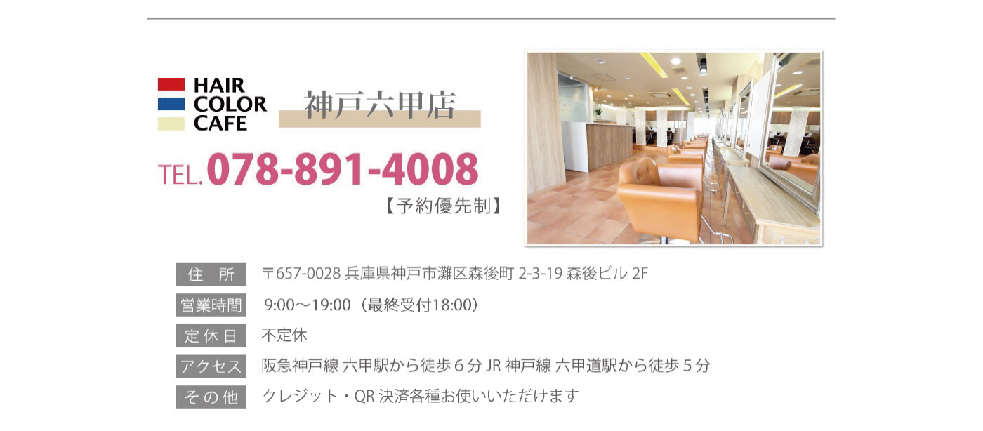 神戸六甲店　TEL078-891-4008【予約優先制】　住所〒657-0028兵庫県神戸市灘区日尾町3-1-25サンハイツ六甲B1　営業時間10:00～20:00（最終受付19:00）　定休日毎週月・火曜日　アクセス阪急神戸線六甲駅から徒歩6分　JR神戸線六甲道駅から徒歩5分　その他現金のみのお取り扱いとなります